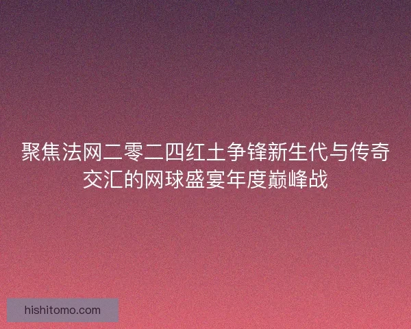 聚焦法网二零二四红土争锋新生代与传奇交汇的网球盛宴年度巅峰战 聚焦法网二零二四红土争锋新生代与传奇交汇的网球盛宴年度巅峰战