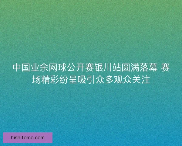 中国业余网球公开赛银川站圆满落幕 赛场精彩纷呈吸引众多观众关注 中国业余网球公开赛银川站圆满落幕 赛场精彩纷呈吸引众多观众关注