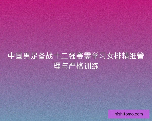 中国男足备战十二强赛需学习女排精细管理与严格训练 中国男足备战十二强赛需学习女排精细管理与严格训练