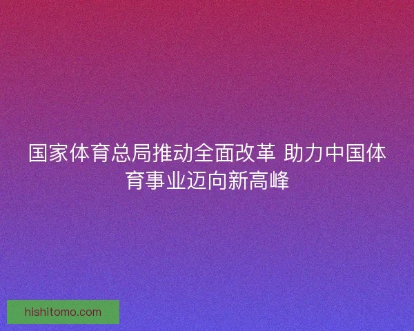国家体育总局推动全面改革 助力中国体育事业迈向新高峰 国家体育总局推动全面改革 助力中国体育事业迈向新高峰