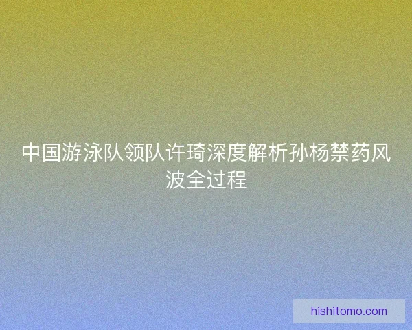 中国游泳队领队许琦深度解析孙杨禁药风波全过程 中国游泳队领队许琦深度解析孙杨禁药风波全过程