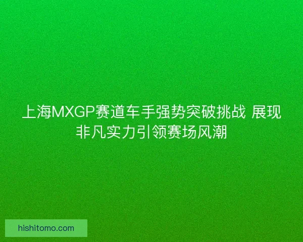 上海MXGP赛道车手强势突破挑战 展现非凡实力引领赛场风潮 上海MXGP赛道车手强势突破挑战 展现非凡实力引领赛场风潮